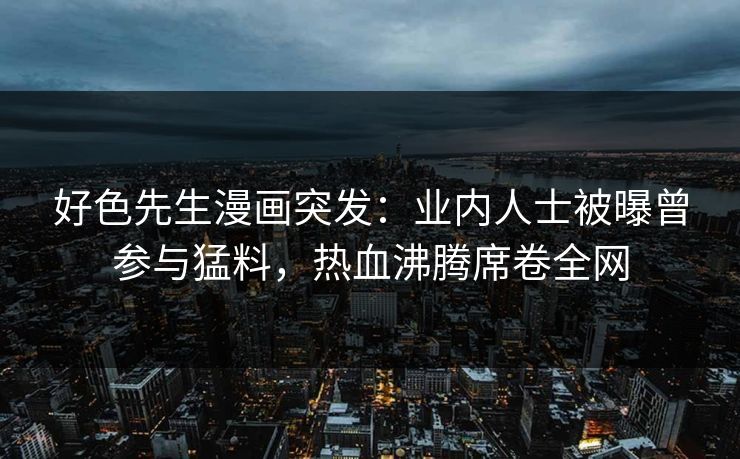 好色先生漫画突发：业内人士被曝曾参与猛料，热血沸腾席卷全网