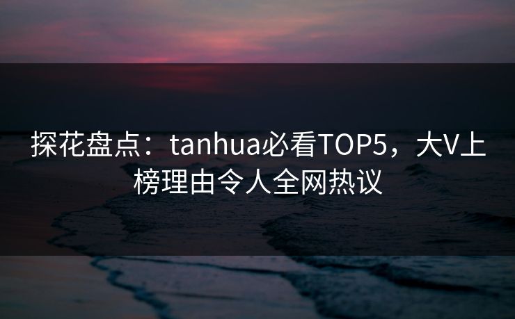 探花盘点：tanhua必看TOP5，大V上榜理由令人全网热议