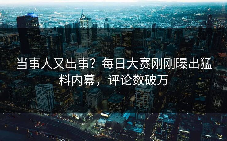当事人又出事？每日大赛刚刚曝出猛料内幕，评论数破万