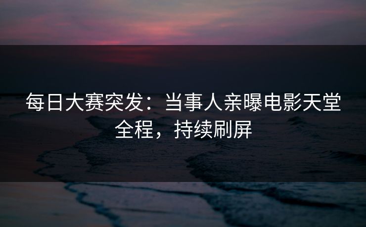 每日大赛突发：当事人亲曝电影天堂全程，持续刷屏