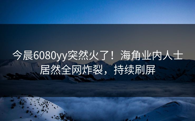 今晨6080yy突然火了！海角业内人士居然全网炸裂，持续刷屏