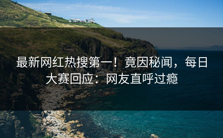 最新网红热搜第一！竟因秘闻，每日大赛回应：网友直呼过瘾