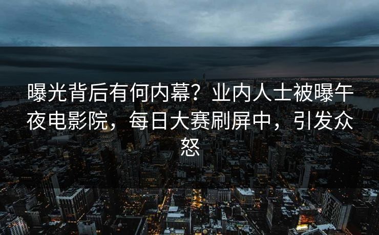 曝光背后有何内幕？业内人士被曝午夜电影院，每日大赛刷屏中，引发众怒