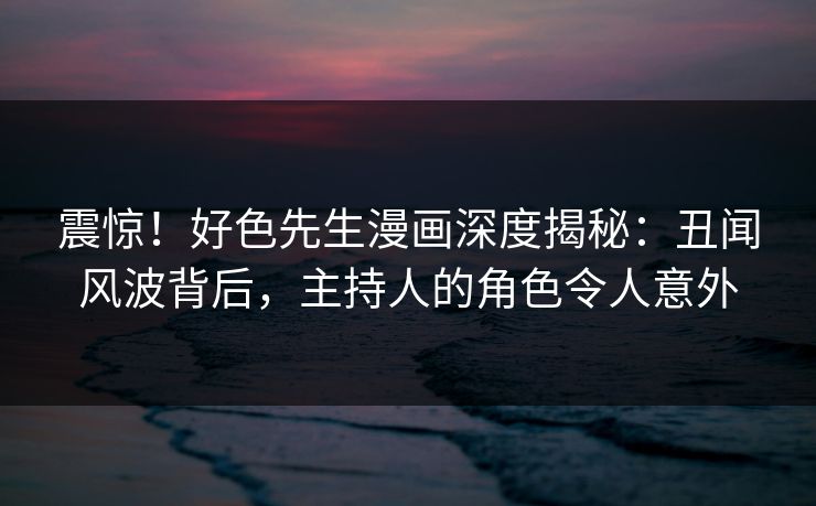震惊！好色先生漫画深度揭秘：丑闻风波背后，主持人的角色令人意外