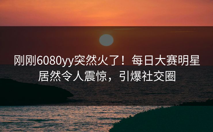 刚刚6080yy突然火了！每日大赛明星居然令人震惊，引爆社交圈