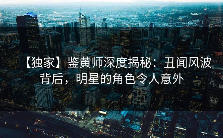 【独家】鉴黄师深度揭秘：丑闻风波背后，明星的角色令人意外