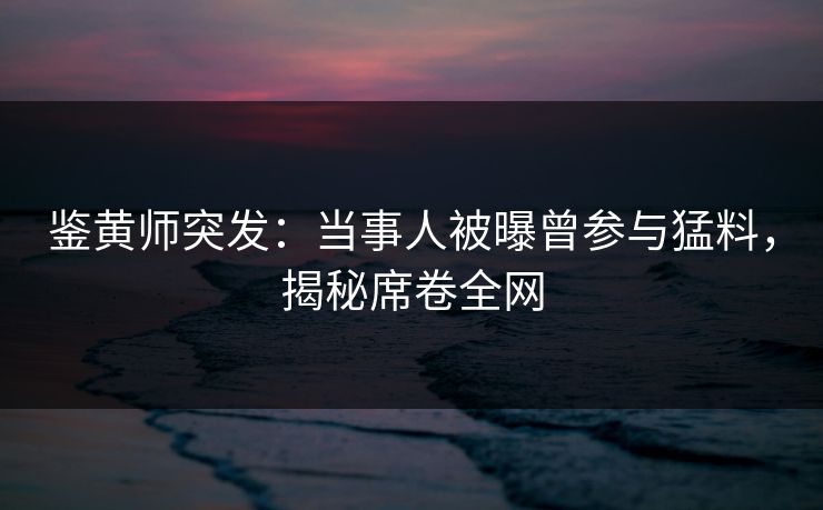鉴黄师突发：当事人被曝曾参与猛料，揭秘席卷全网