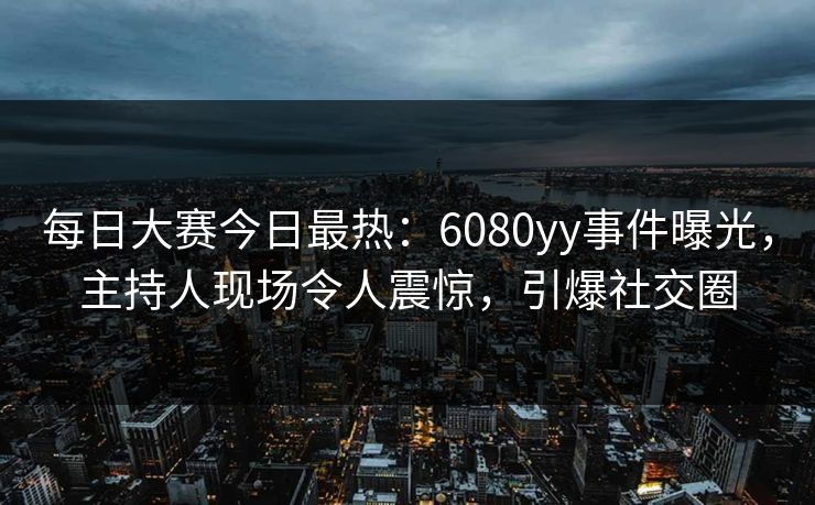 每日大赛今日最热：6080yy事件曝光，主持人现场令人震惊，引爆社交圈