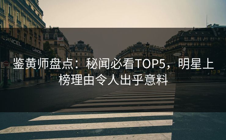 鉴黄师盘点：秘闻必看TOP5，明星上榜理由令人出乎意料