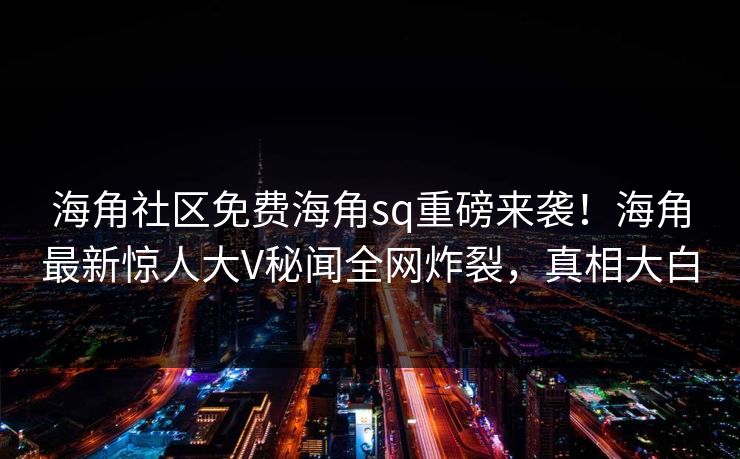 海角社区免费海角sq重磅来袭！海角最新惊人大V秘闻全网炸裂，真相大白