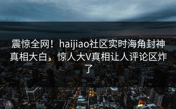 震惊全网！haijiao社区实时海角封神真相大白，惊人大V真相让人评论区炸了