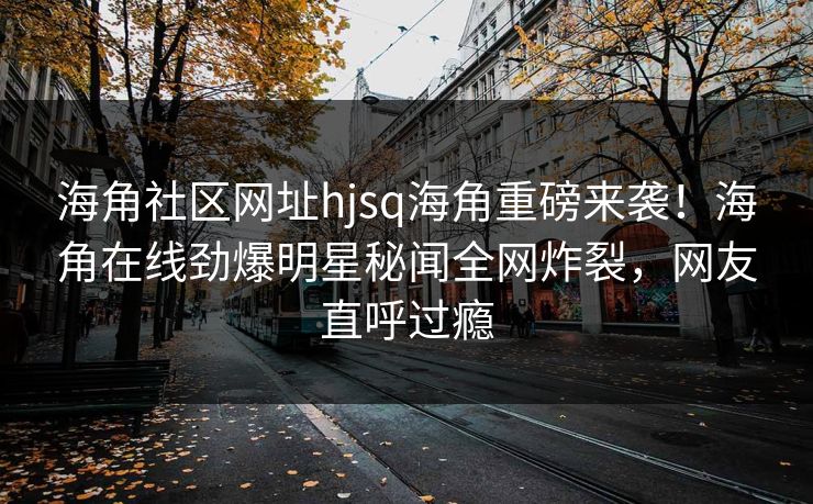 海角社区网址hjsq海角重磅来袭！海角在线劲爆明星秘闻全网炸裂，网友直呼过瘾