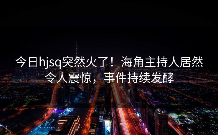 今日hjsq突然火了！海角主持人居然令人震惊，事件持续发酵