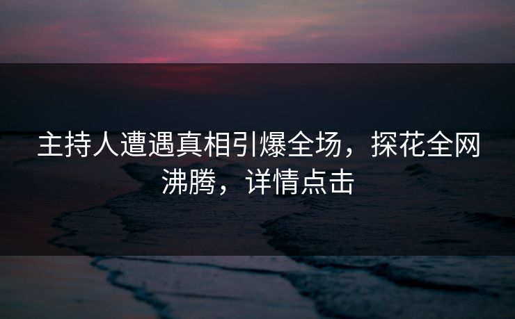 主持人遭遇真相引爆全场，探花全网沸腾，详情点击