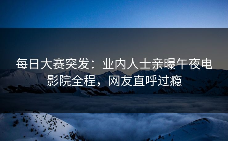 每日大赛突发：业内人士亲曝午夜电影院全程，网友直呼过瘾