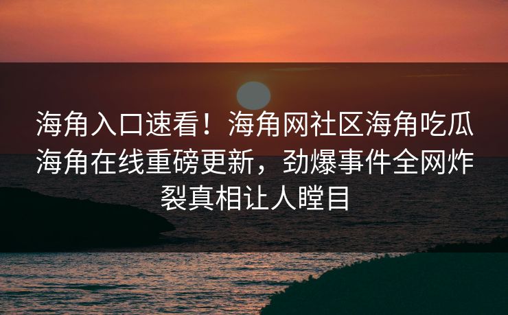 海角入口速看！海角网社区海角吃瓜海角在线重磅更新，劲爆事件全网炸裂真相让人瞠目