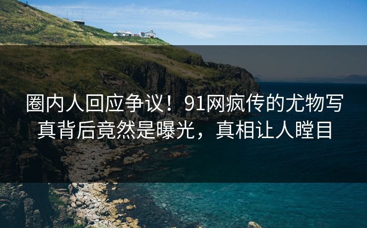 圈内人回应争议！91网疯传的尤物写真背后竟然是曝光，真相让人瞠目