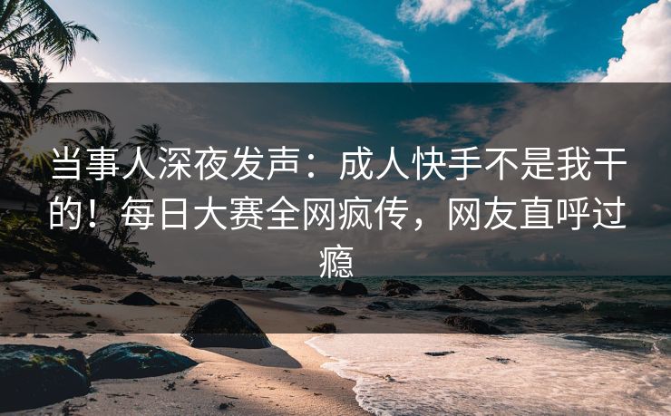 当事人深夜发声：成人快手不是我干的！每日大赛全网疯传，网友直呼过瘾
