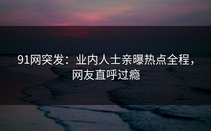 91网突发：业内人士亲曝热点全程，网友直呼过瘾
