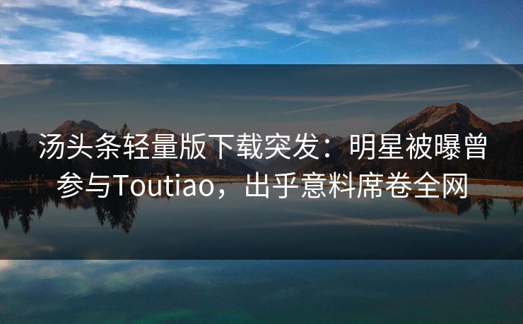 汤头条轻量版下载突发：明星被曝曾参与Toutiao，出乎意料席卷全网
