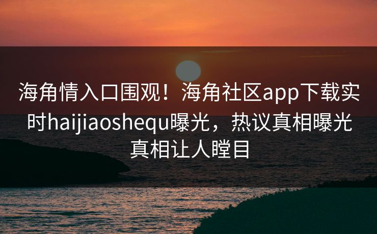 海角情入口围观！海角社区app下载实时haijiaoshequ曝光，热议真相曝光真相让人瞠目