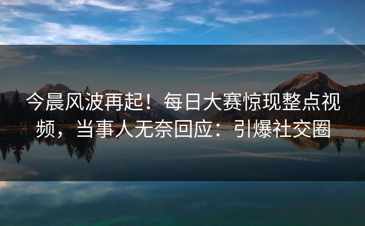 今晨风波再起！每日大赛惊现整点视频，当事人无奈回应：引爆社交圈