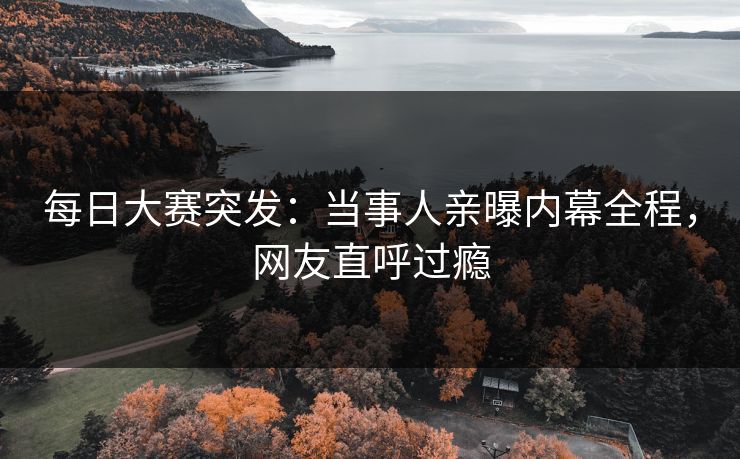 每日大赛突发：当事人亲曝内幕全程，网友直呼过瘾