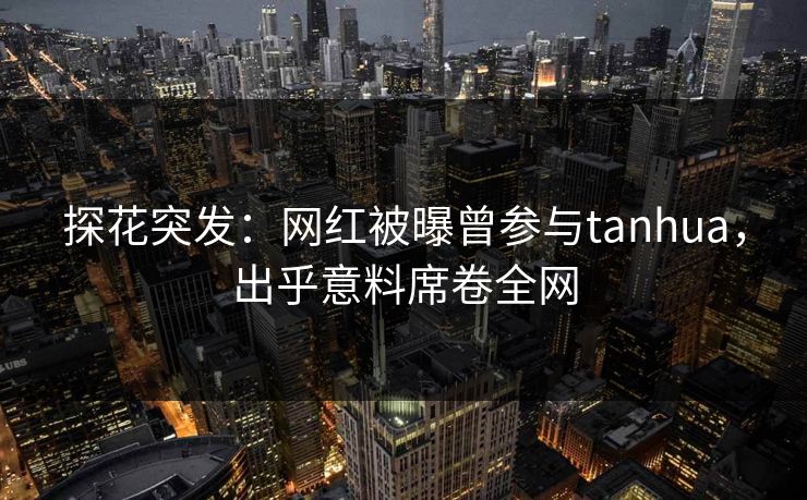 探花突发：网红被曝曾参与tanhua，出乎意料席卷全网