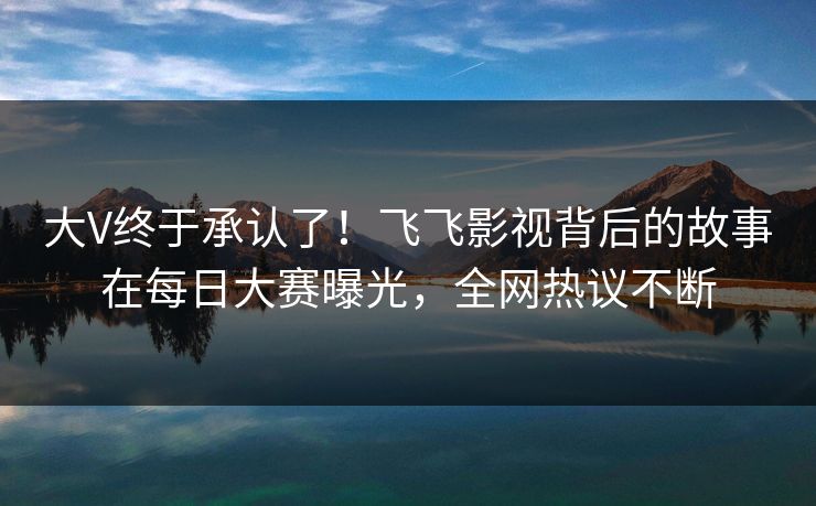 大V终于承认了！飞飞影视背后的故事在每日大赛曝光，全网热议不断