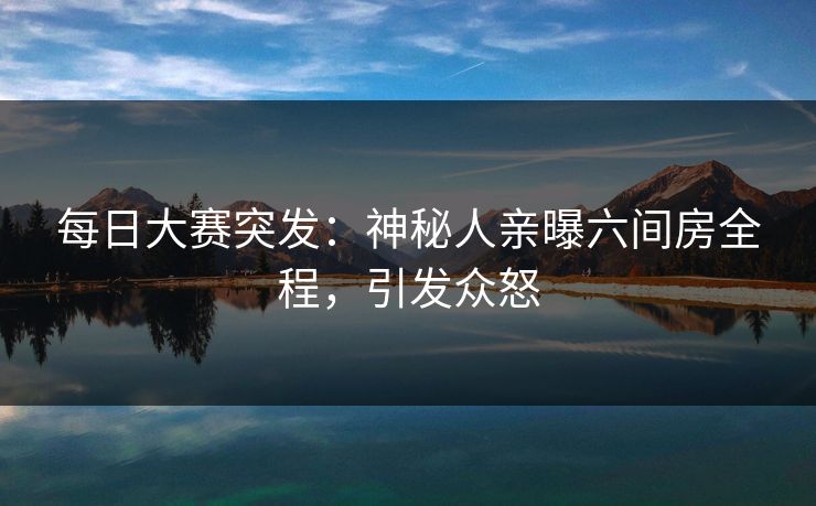 每日大赛突发：神秘人亲曝六间房全程，引发众怒