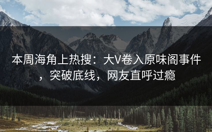本周海角上热搜：大V卷入原味阁事件，突破底线，网友直呼过瘾