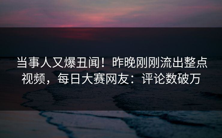 当事人又爆丑闻！昨晚刚刚流出整点视频，每日大赛网友：评论数破万