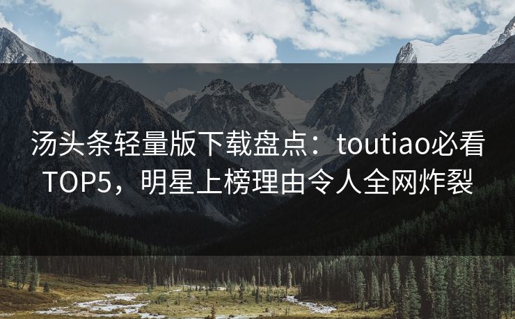 汤头条轻量版下载盘点：toutiao必看TOP5，明星上榜理由令人全网炸裂