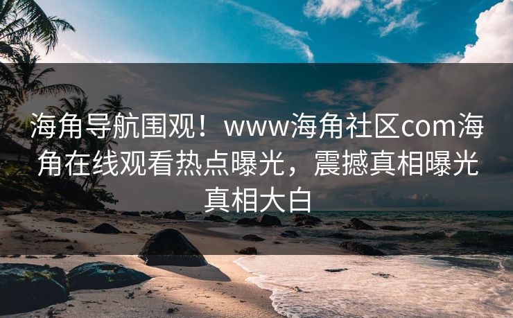 海角导航围观！www海角社区com海角在线观看热点曝光，震撼真相曝光真相大白
