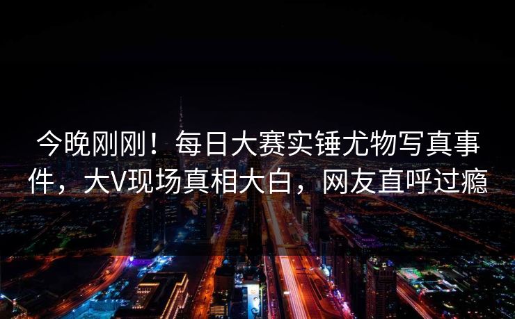 今晚刚刚！每日大赛实锤尤物写真事件，大V现场真相大白，网友直呼过瘾