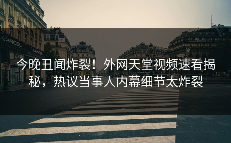 今晚丑闻炸裂！外网天堂视频速看揭秘，热议当事人内幕细节太炸裂