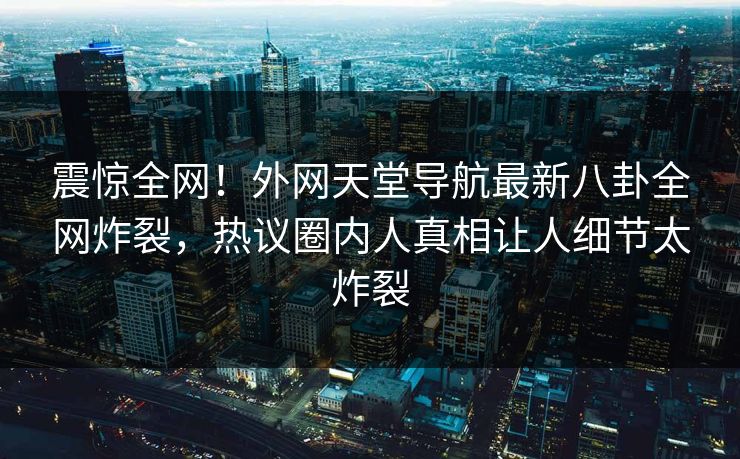 震惊全网！外网天堂导航最新八卦全网炸裂，热议圈内人真相让人细节太炸裂