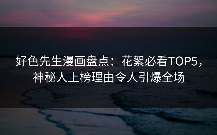 好色先生漫画盘点：花絮必看TOP5，神秘人上榜理由令人引爆全场