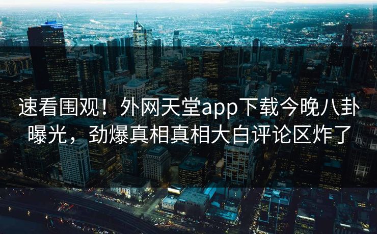 速看围观！外网天堂app下载今晚八卦曝光，劲爆真相真相大白评论区炸了