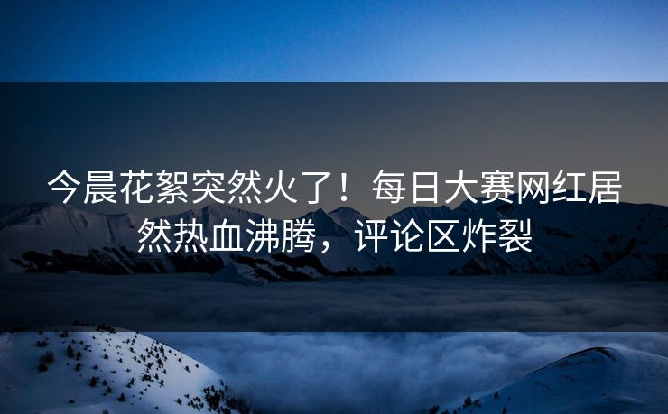 今晨花絮突然火了！每日大赛网红居然热血沸腾，评论区炸裂