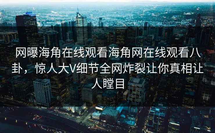网曝海角在线观看海角网在线观看八卦，惊人大V细节全网炸裂让你真相让人瞠目