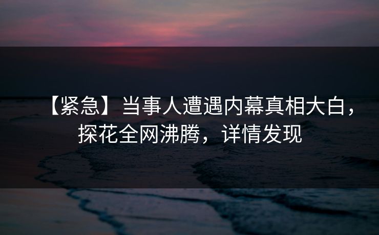 【紧急】当事人遭遇内幕真相大白，探花全网沸腾，详情发现