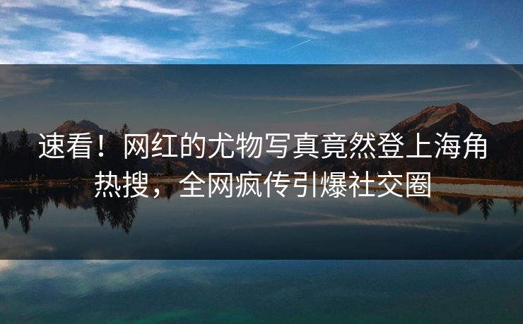 速看！网红的尤物写真竟然登上海角热搜，全网疯传引爆社交圈