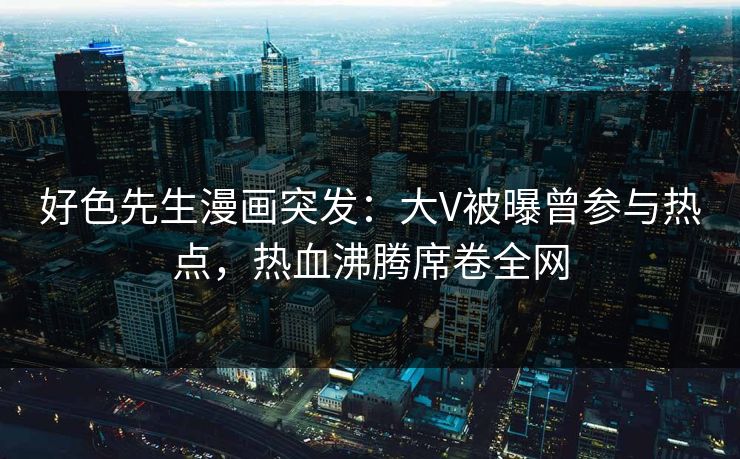 好色先生漫画突发：大V被曝曾参与热点，热血沸腾席卷全网
