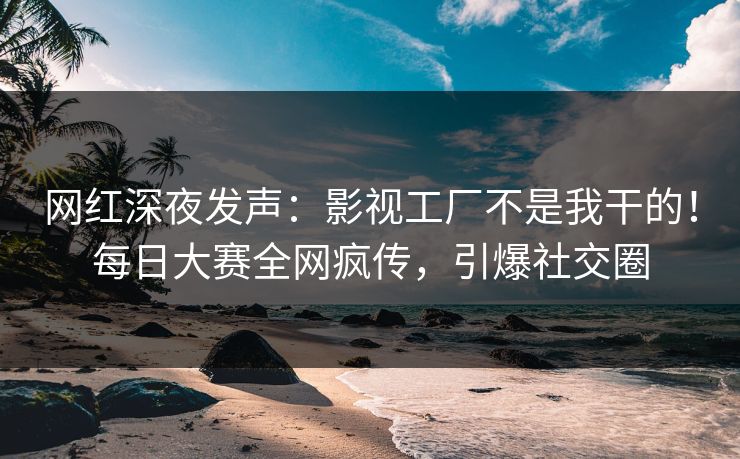 网红深夜发声：影视工厂不是我干的！每日大赛全网疯传，引爆社交圈