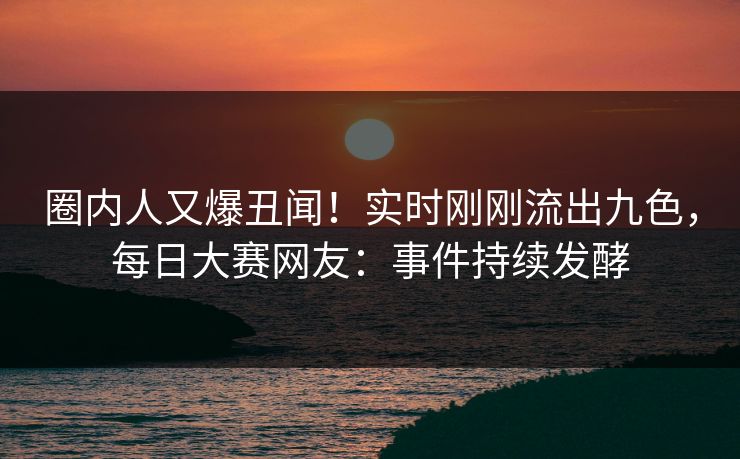 圈内人又爆丑闻！实时刚刚流出九色，每日大赛网友：事件持续发酵