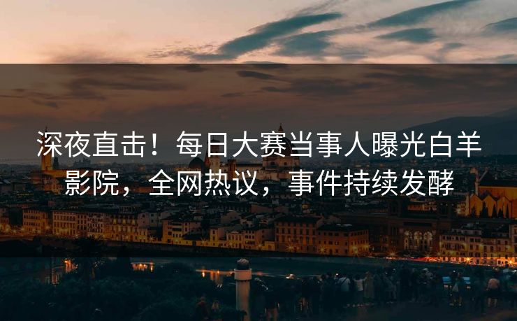 深夜直击！每日大赛当事人曝光白羊影院，全网热议，事件持续发酵