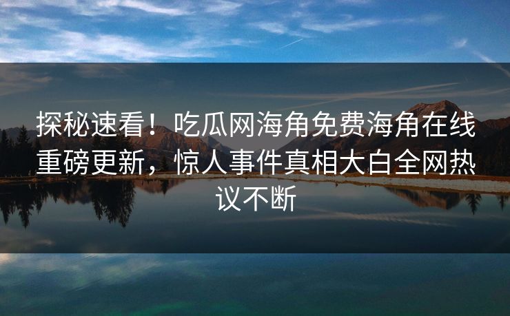 探秘速看！吃瓜网海角免费海角在线重磅更新，惊人事件真相大白全网热议不断