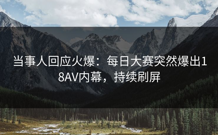 当事人回应火爆：每日大赛突然爆出18AV内幕，持续刷屏
