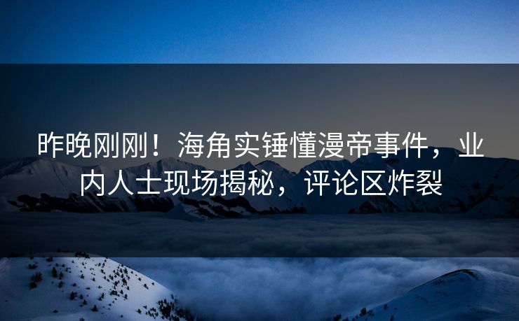 昨晚刚刚！海角实锤懂漫帝事件，业内人士现场揭秘，评论区炸裂